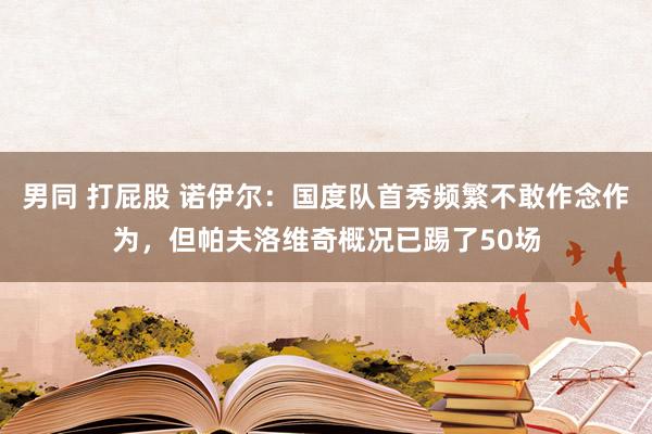 男同 打屁股 诺伊尔：国度队首秀频繁不敢作念作为，但帕夫洛维奇概况已踢了50场