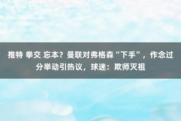 推特 拳交 忘本？曼联对弗格森“下手”，作念过分举动引热议，球迷：欺师灭祖