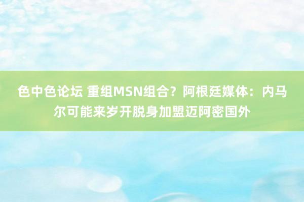 色中色论坛 重组MSN组合？阿根廷媒体：内马尔可能来岁开脱身加盟迈阿密国外