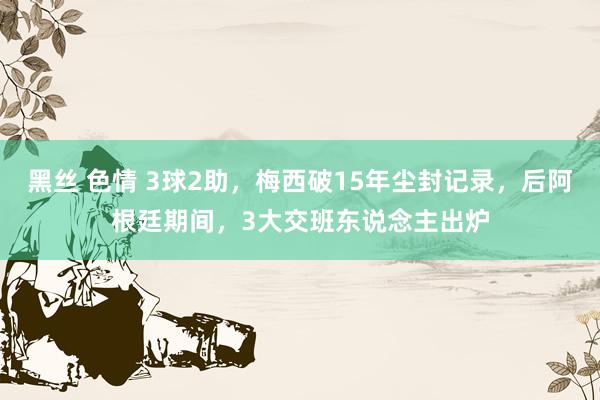 黑丝 色情 3球2助，梅西破15年尘封记录，后阿根廷期间，3大交班东说念主出炉