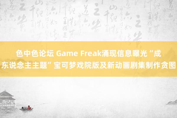 色中色论坛 Game Freak涌现信息曝光“成东说念主主题”宝可梦戏院版及新动画剧集制作贪图