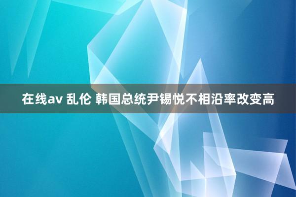 在线av 乱伦 韩国总统尹锡悦不相沿率改变高