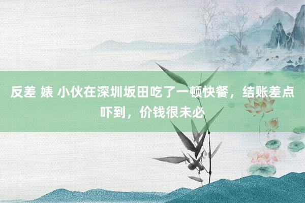 反差 婊 小伙在深圳坂田吃了一顿快餐，结账差点吓到，价钱很未必