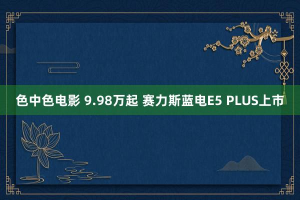 色中色电影 9.98万起 赛力斯蓝电E5 PLUS上市