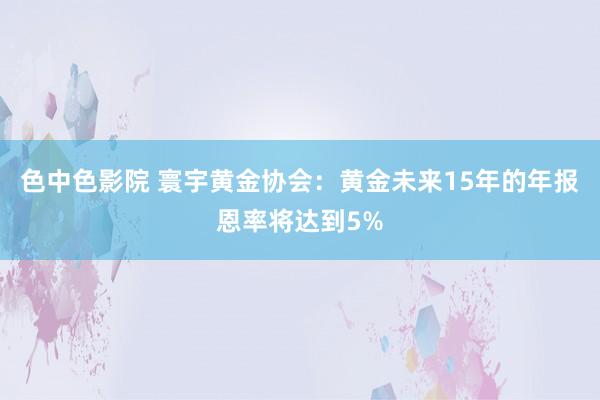 色中色影院 寰宇黄金协会：黄金未来15年的年报恩率将达到5%