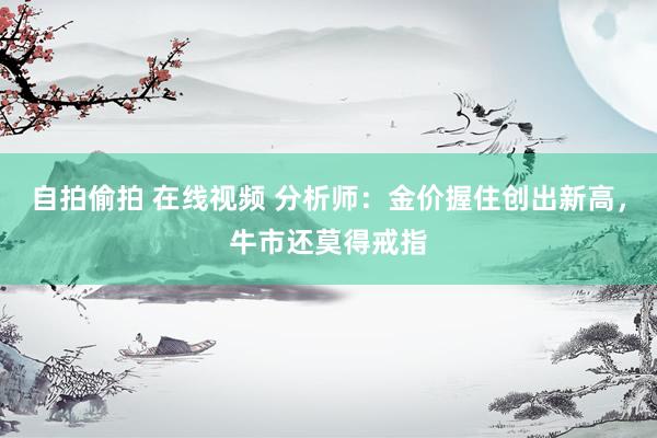 自拍偷拍 在线视频 分析师：金价握住创出新高，牛市还莫得戒指