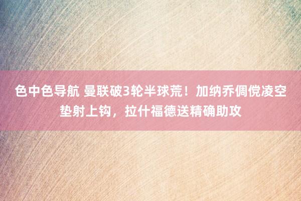 色中色导航 曼联破3轮半球荒！加纳乔倜傥凌空垫射上钩，拉什福德送精确助攻