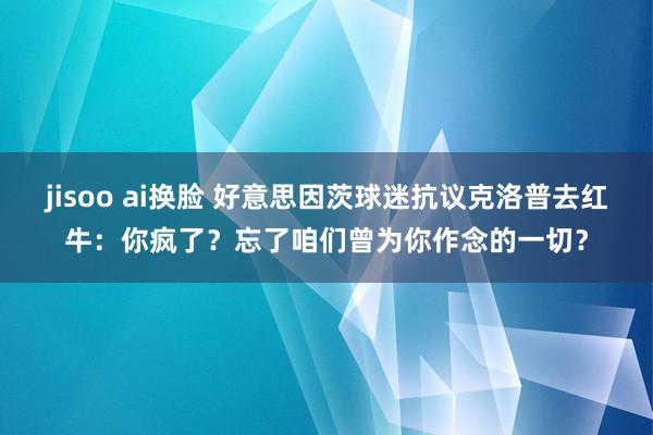 jisoo ai换脸 好意思因茨球迷抗议克洛普去红牛：你疯了？忘了咱们曾为你作念的一切？