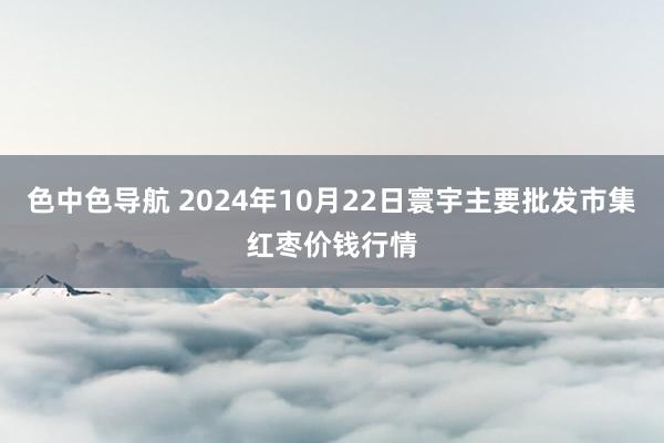 色中色导航 2024年10月22日寰宇主要批发市集红枣价钱行情