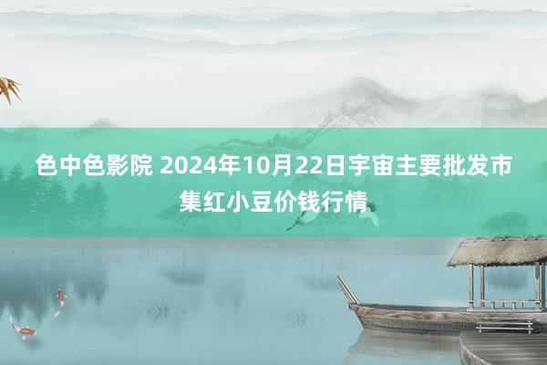 色中色影院 2024年10月22日宇宙主要批发市集红小豆价钱行情