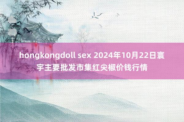 hongkongdoll sex 2024年10月22日寰宇主要批发市集红尖椒价钱行情