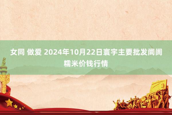 女同 做爱 2024年10月22日寰宇主要批发阛阓糯米价钱行情