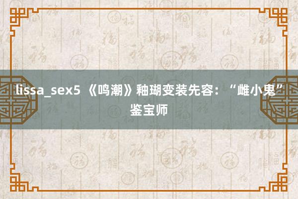 lissa_sex5 《鸣潮》釉瑚变装先容：“雌小鬼”鉴宝师