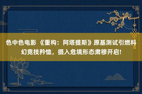 色中色电影 《重构：阿塔提斯》原基测试引燃科幻竞技矜恤，摄入危境形态肃穆开启!