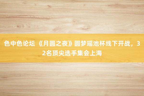 色中色论坛 《月圆之夜》圆梦瑶池杯线下开战，32名顶尖选手集会上海