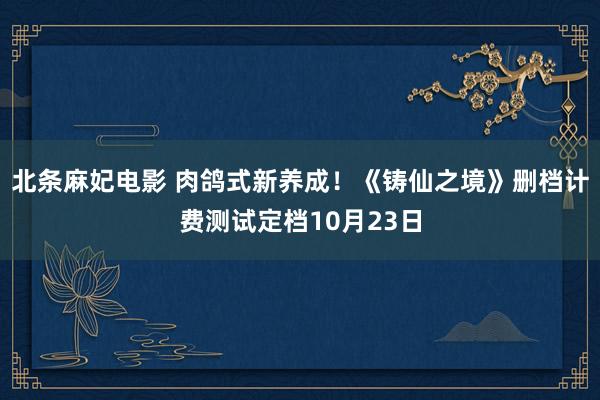 北条麻妃电影 肉鸽式新养成！《铸仙之境》删档计费测试定档10月23日