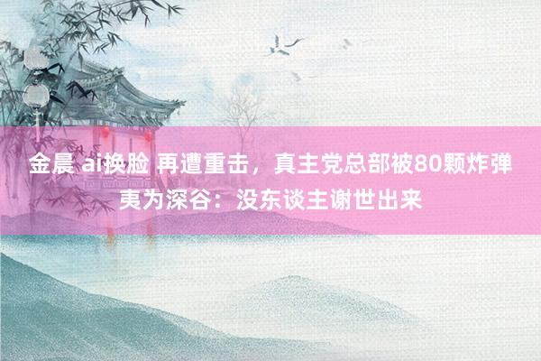 金晨 ai换脸 再遭重击，真主党总部被80颗炸弹夷为深谷：没东谈主谢世出来