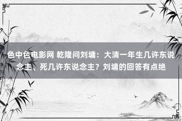 色中色电影网 乾隆问刘墉：大清一年生几许东说念主、死几许东说念主？刘墉的回答有点绝