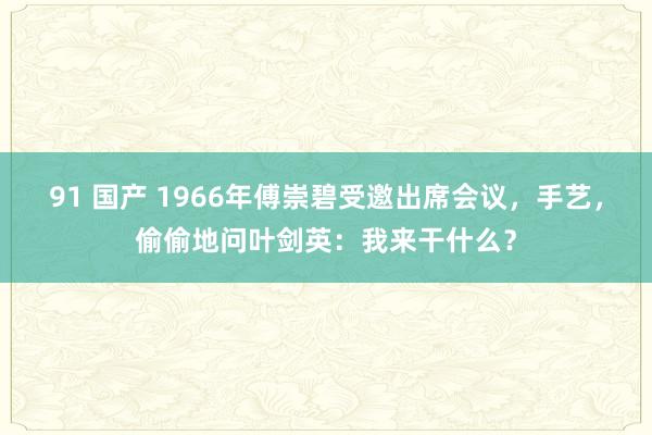 91 国产 1966年傅崇碧受邀出席会议，手艺，偷偷地问叶剑英：我来干什么？