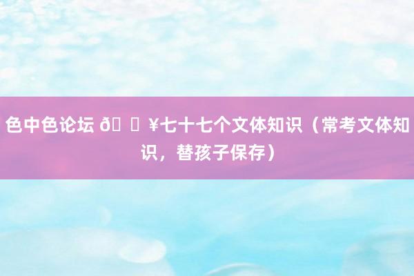 色中色论坛 🔥七十七个文体知识（常考文体知识，替孩子保存）