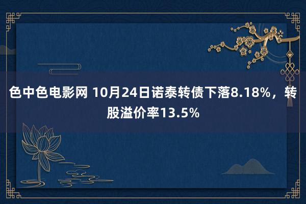 色中色电影网 10月24日诺泰转债下落8.18%，转股溢价率13.5%