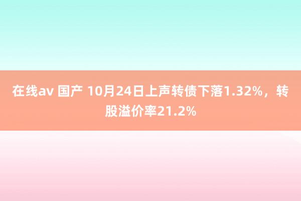 在线av 国产 10月24日上声转债下落1.32%，转股溢价率21.2%