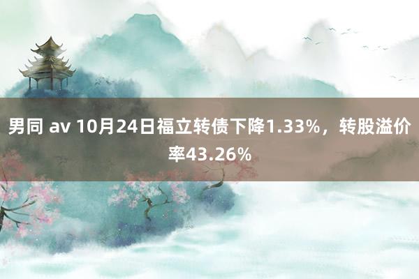 男同 av 10月24日福立转债下降1.33%，转股溢价率43.26%