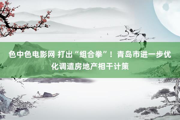 色中色电影网 打出“组合拳”！青岛市进一步优化调遣房地产相干计策