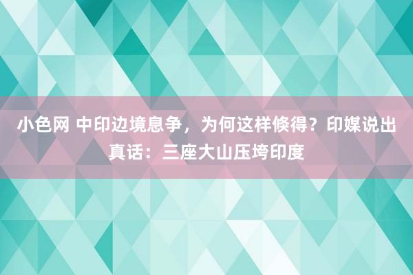 小色网 中印边境息争，为何这样倏得？印媒说出真话：三座大山压垮印度