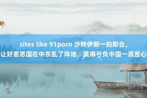 sites like 91porn 沙特伊朗一拍即合，让好意思国在中东乱了阵地，莫得亏负中国一派苦心