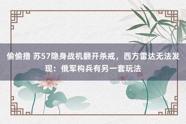 偷偷撸 苏57隐身战机翻开杀戒，西方雷达无法发现：俄军构兵有另一套玩法