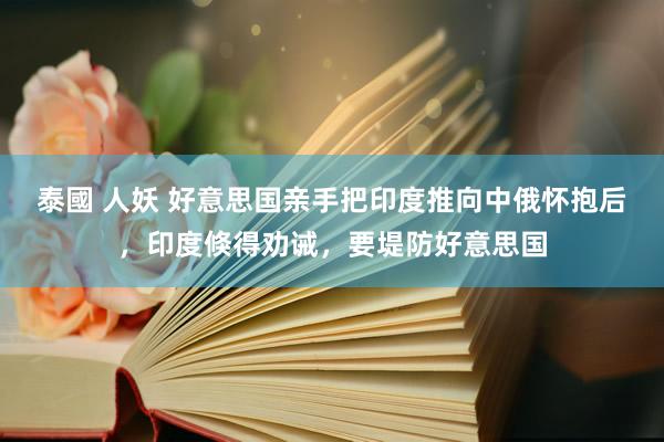 泰國 人妖 好意思国亲手把印度推向中俄怀抱后，印度倏得劝诫，要堤防好意思国