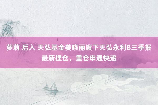 萝莉 后入 天弘基金姜晓丽旗下天弘永利B三季报最新捏仓，重仓申通快递