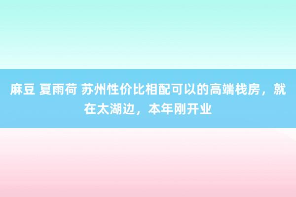 麻豆 夏雨荷 苏州性价比相配可以的高端栈房，就在太湖边，本年刚开业