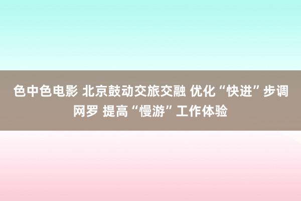 色中色电影 北京鼓动交旅交融 优化“快进”步调网罗 提高“慢游”工作体验