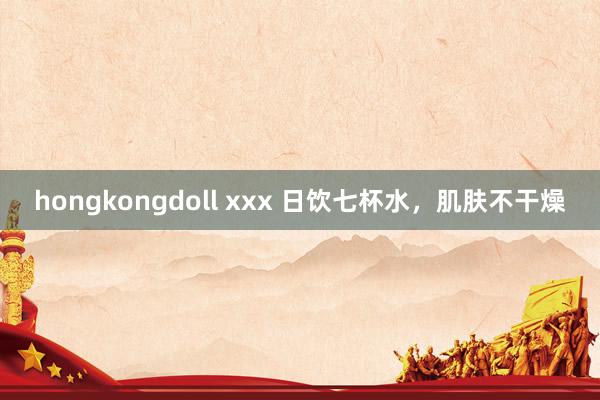 hongkongdoll xxx 日饮七杯水，肌肤不干燥