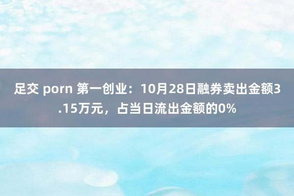 足交 porn 第一创业：10月28日融券卖出金额3.15万元，占当日流出金额的0%