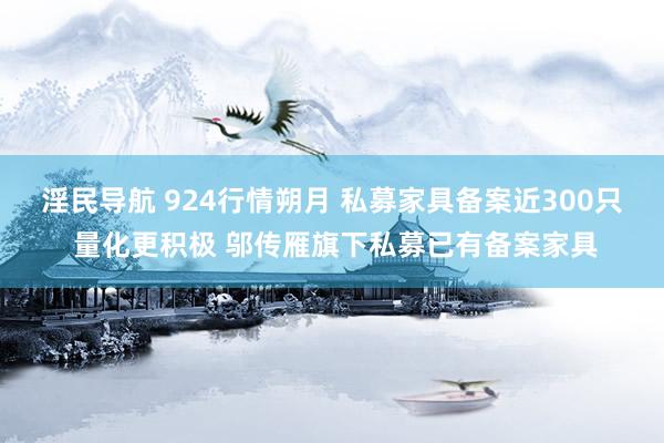 淫民导航 924行情朔月 私募家具备案近300只 量化更积极 邬传雁旗下私募已有备案家具