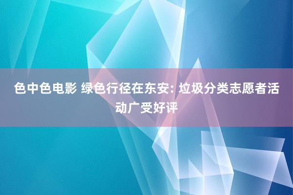 色中色电影 绿色行径在东安: 垃圾分类志愿者活动广受好评