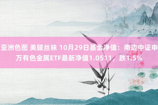 亚洲色图 美腿丝袜 10月29日基金净值：南边中证申万有色金属ETF最新净值1.0511，跌1.5%