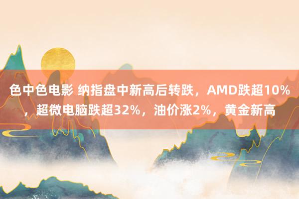 色中色电影 纳指盘中新高后转跌，AMD跌超10%，超微电脑跌超32%，油价涨2%，黄金新高