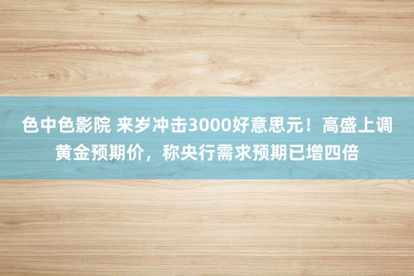 色中色影院 来岁冲击3000好意思元！高盛上调黄金预期价，称央行需求预期已增四倍