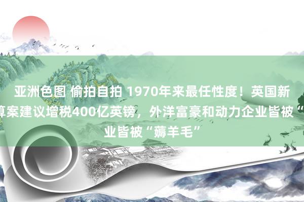 亚洲色图 偷拍自拍 1970年来最任性度！英国新政府预算案建议增税400亿英镑，外洋富豪和动力企业皆被“薅羊毛”