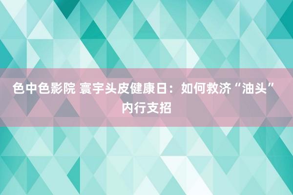 色中色影院 寰宇头皮健康日：如何救济“油头” 内行支招