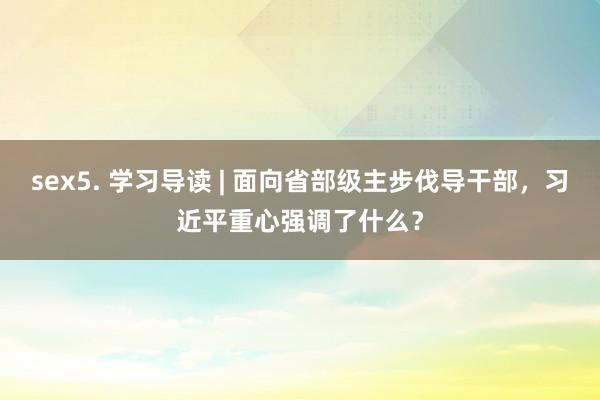 sex5. 学习导读 | 面向省部级主步伐导干部，习近平重心强调了什么？