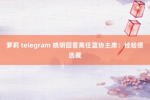 萝莉 telegram 姚明回答离任篮协主席：经验很选藏