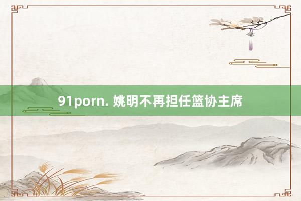 91porn. 姚明不再担任篮协主席