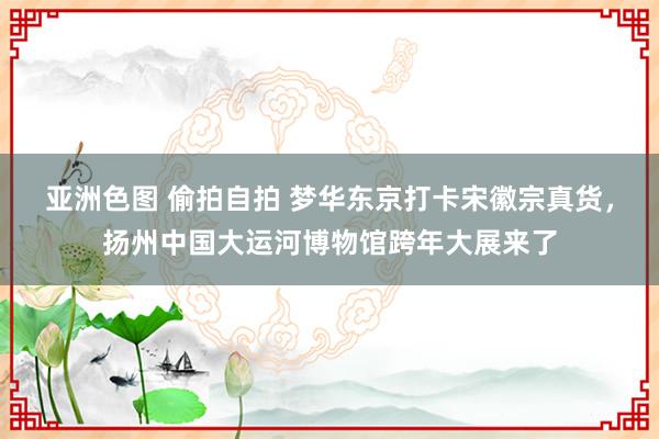 亚洲色图 偷拍自拍 梦华东京打卡宋徽宗真货，扬州中国大运河博物馆跨年大展来了