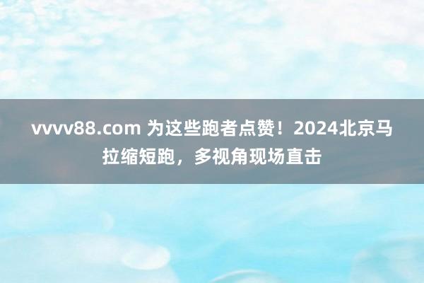 vvvv88.com 为这些跑者点赞！2024北京马拉缩短跑，多视角现场直击