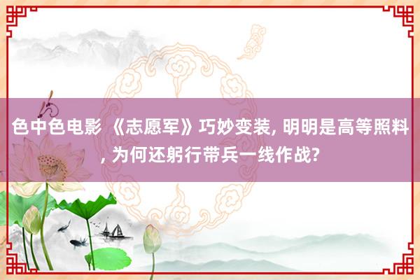 色中色电影 《志愿军》巧妙变装， 明明是高等照料， 为何还躬行带兵一线作战?